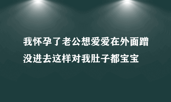 我怀孕了老公想爱爱在外面蹭没进去这样对我肚子都宝宝