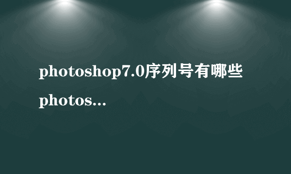 photoshop7.0序列号有哪些 photoshop7.0序列号大全