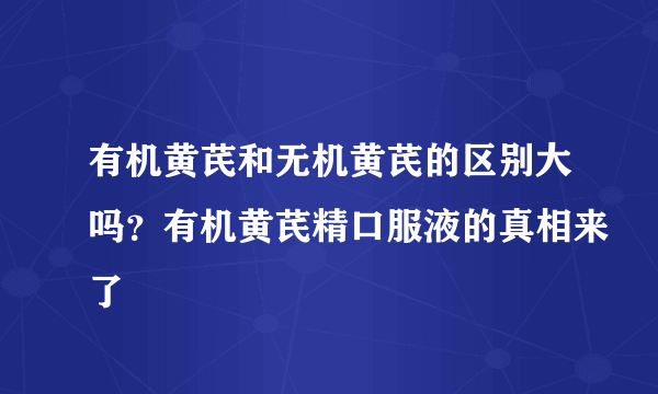 有机黄芪和无机黄芪的区别大吗？有机黄芪精口服液的真相来了