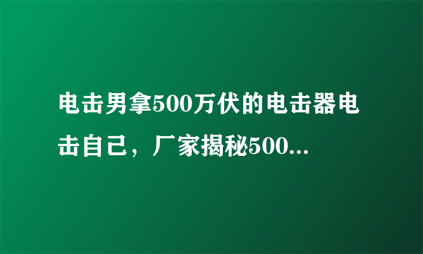 电击男拿500万伏的电击器电击自己，厂家揭秘500万伏都不会晕