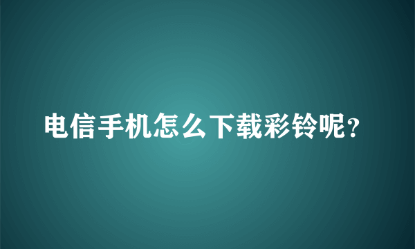 电信手机怎么下载彩铃呢？