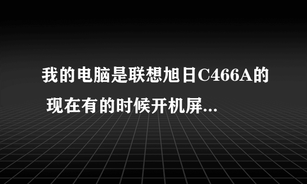 我的电脑是联想旭日C466A的 现在有的时候开机屏幕有显示,有的时候就没显示,但是还能进系统。