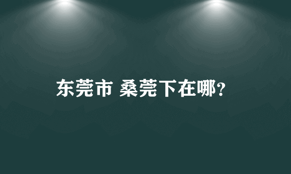 东莞市 桑莞下在哪？