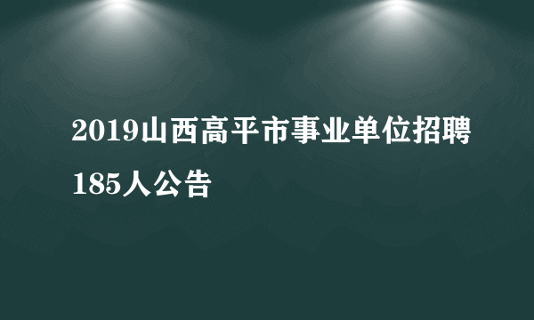 2019山西高平市事业单位招聘185人公告