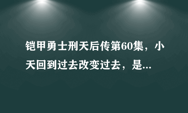 铠甲勇士刑天后传第60集，小天回到过去改变过去，是不是意味着三个队长和清自在复活了？