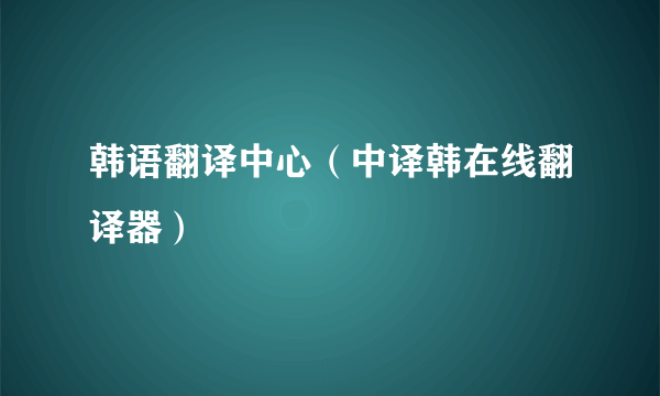 韩语翻译中心（中译韩在线翻译器）