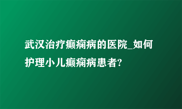 武汉治疗癫痫病的医院_如何护理小儿癫痫病患者?