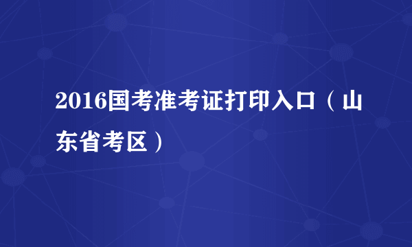 2016国考准考证打印入口（山东省考区）