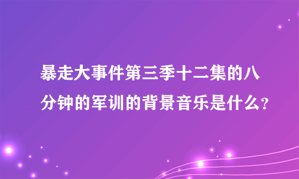 暴走大事件第三季十二集的八分钟的军训的背景音乐是什么？