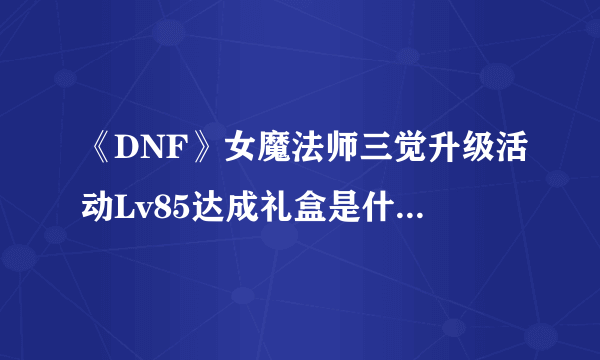 《DNF》女魔法师三觉升级活动Lv85达成礼盒是什么 Lv85达成礼盒一览