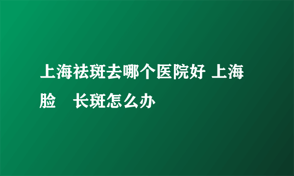 上海祛斑去哪个医院好 上海脸頰长斑怎么办