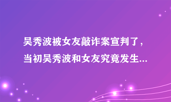 吴秀波被女友敲诈案宣判了，当初吴秀波和女友究竟发生了什么？