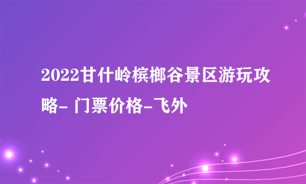 2022甘什岭槟榔谷景区游玩攻略- 门票价格-飞外