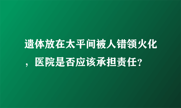 遗体放在太平间被人错领火化，医院是否应该承担责任？