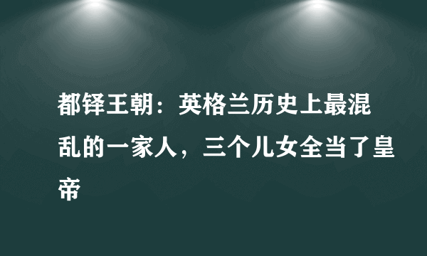 都铎王朝：英格兰历史上最混乱的一家人，三个儿女全当了皇帝