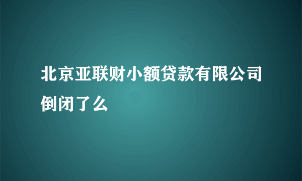 北京亚联财小额贷款有限公司倒闭了么