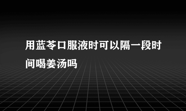 用蓝苓口服液时可以隔一段时间喝姜汤吗