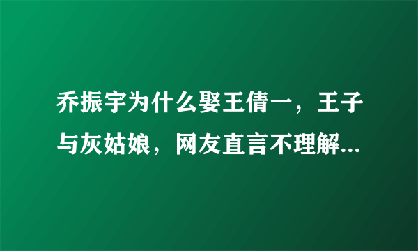 乔振宇为什么娶王倩一，王子与灰姑娘，网友直言不理解 - 飞外网