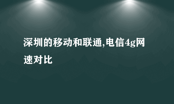 深圳的移动和联通,电信4g网速对比