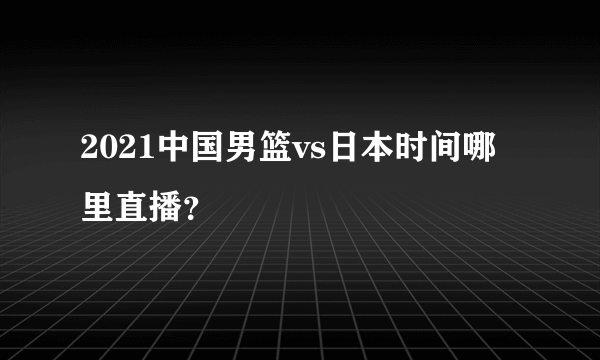 2021中国男篮vs日本时间哪里直播？