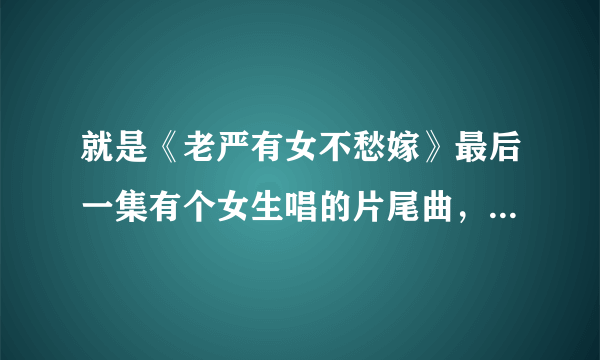 就是《老严有女不愁嫁》最后一集有个女生唱的片尾曲，请问那个女生叫什么名字，知道告诉你下，谢谢！