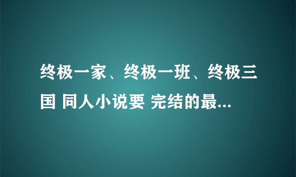 终极一家、终极一班、终极三国 同人小说要 完结的最好是穿越女主~