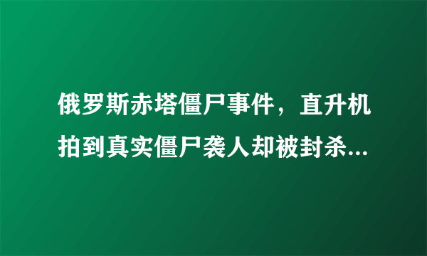 俄罗斯赤塔僵尸事件，直升机拍到真实僵尸袭人却被封杀-飞外网