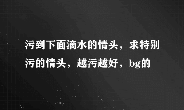 污到下面滴水的情头，求特别污的情头，越污越好，bg的