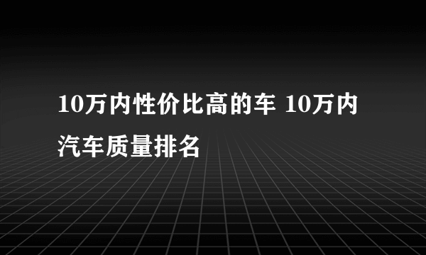 10万内性价比高的车 10万内汽车质量排名