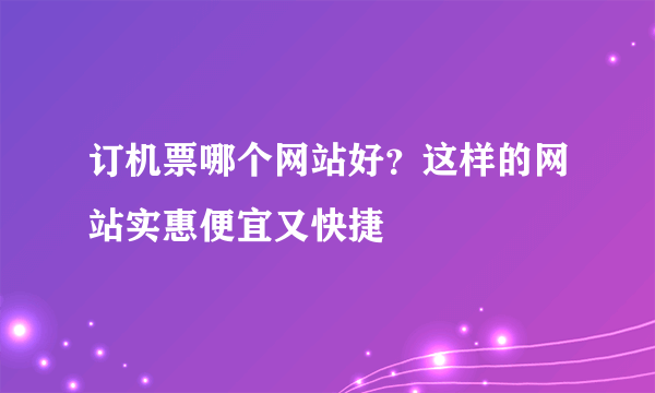 订机票哪个网站好？这样的网站实惠便宜又快捷