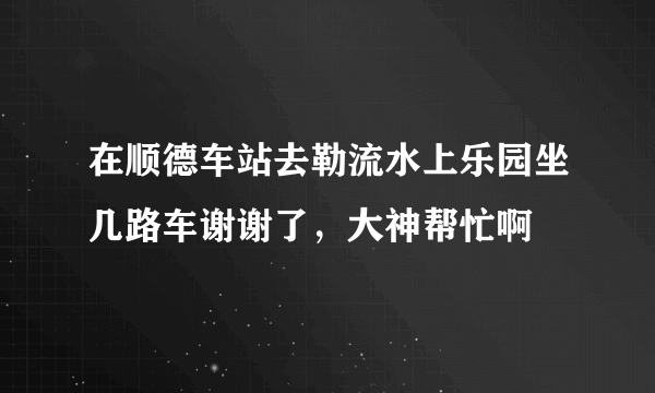 在顺德车站去勒流水上乐园坐几路车谢谢了，大神帮忙啊