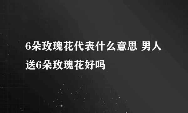 6朵玫瑰花代表什么意思 男人送6朵玫瑰花好吗