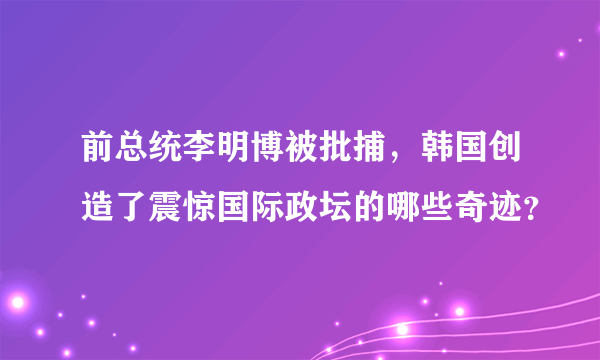 前总统李明博被批捕，韩国创造了震惊国际政坛的哪些奇迹？