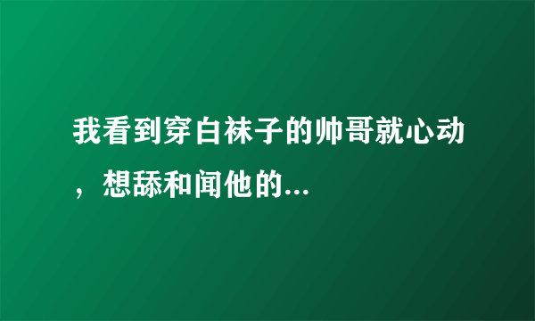 我看到穿白袜子的帅哥就心动，想舔和闻他的...