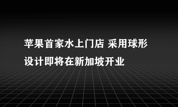 苹果首家水上门店 采用球形设计即将在新加坡开业