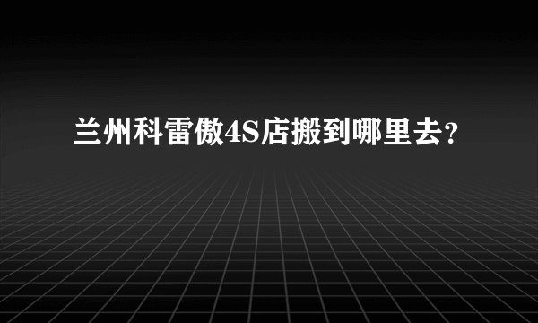 兰州科雷傲4S店搬到哪里去？