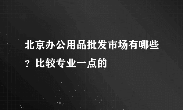 北京办公用品批发市场有哪些？比较专业一点的