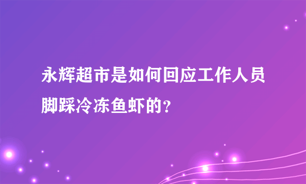 永辉超市是如何回应工作人员脚踩冷冻鱼虾的？