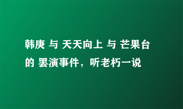 韩庚 与 天天向上 与 芒果台 的 罢演事件，听老朽一说