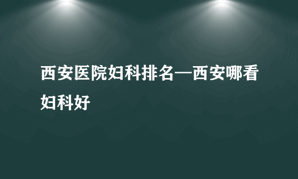 西安医院妇科排名—西安哪看妇科好