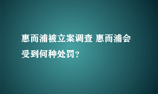 惠而浦被立案调查 惠而浦会受到何种处罚？