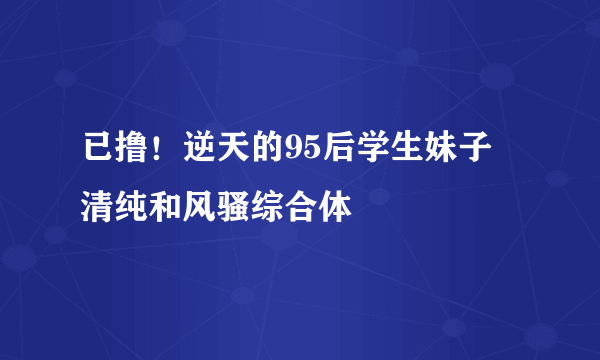 已撸！逆天的95后学生妹子 清纯和风骚综合体