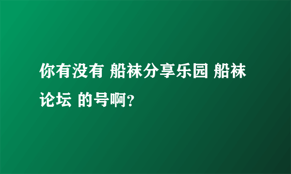 你有没有 船袜分享乐园 船袜论坛 的号啊？