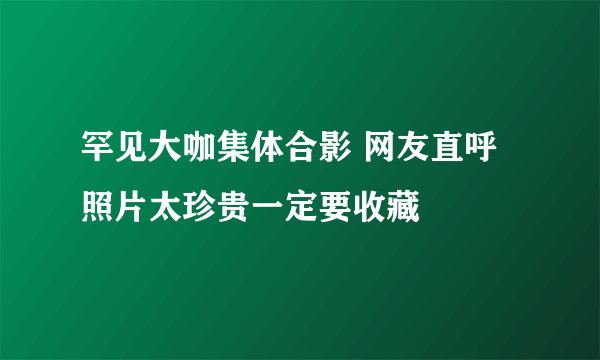 罕见大咖集体合影 网友直呼照片太珍贵一定要收藏