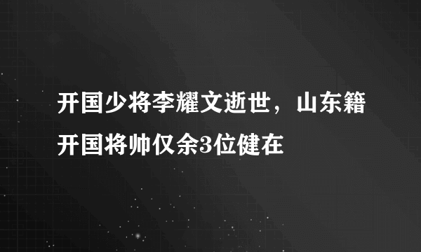 开国少将李耀文逝世，山东籍开国将帅仅余3位健在