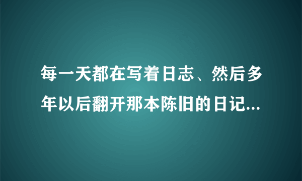 每一天都在写着日志、然后多年以后翻开那本陈旧的日记本、会是怎样的感触？