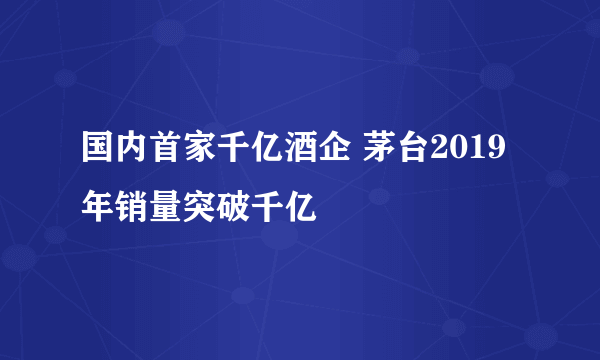 国内首家千亿酒企 茅台2019年销量突破千亿