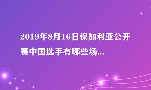 2019年8月16日保加利亚公开赛中国选手有哪些场次比赛？