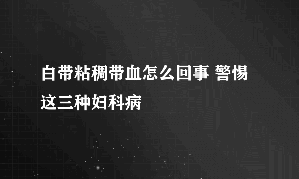 白带粘稠带血怎么回事 警惕这三种妇科病