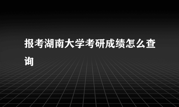 报考湖南大学考研成绩怎么查询